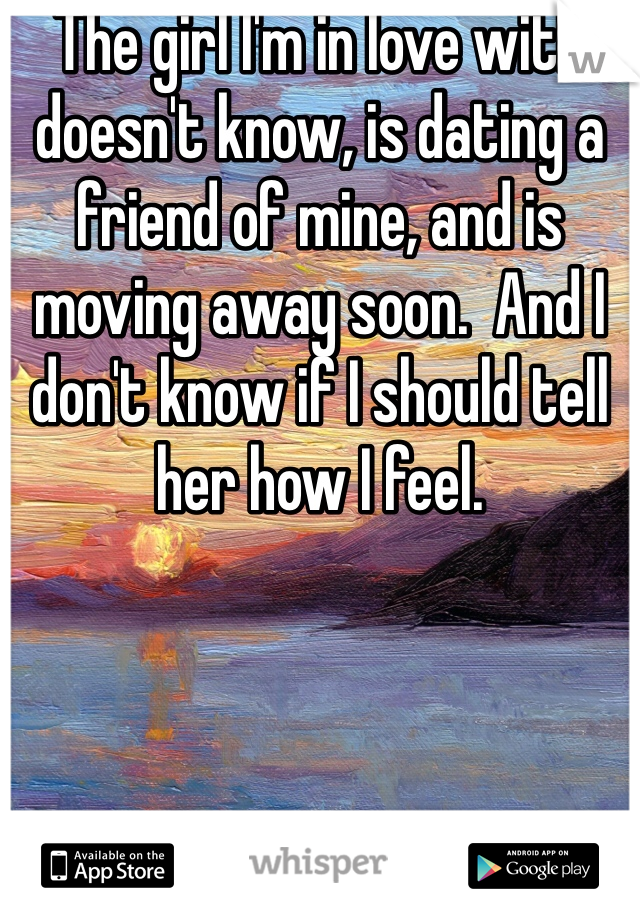 The girl I'm in love with doesn't know, is dating a friend of mine, and is moving away soon.  And I don't know if I should tell her how I feel.