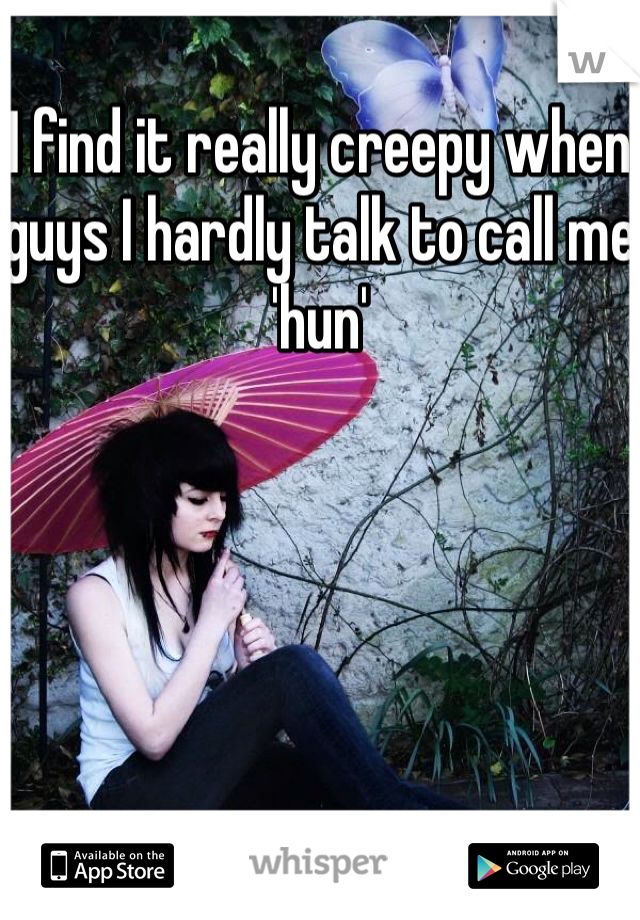 I find it really creepy when guys I hardly talk to call me 'hun'