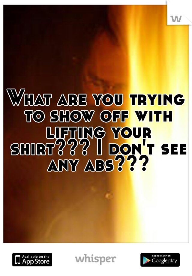 What are you trying to show off with lifting your shirt??? I don't see any abs???