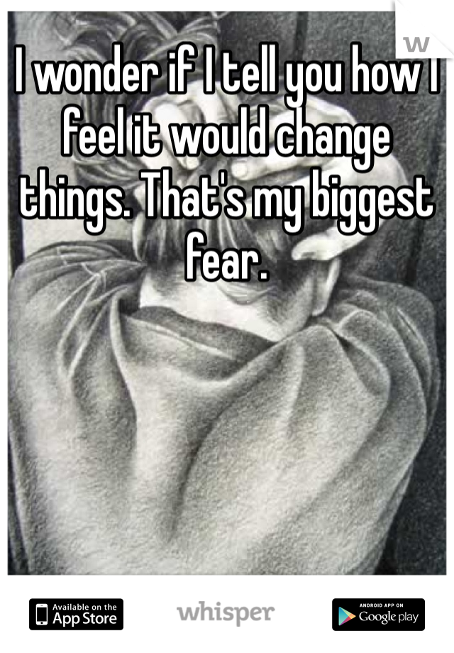 I wonder if I tell you how I feel it would change things. That's my biggest fear. 
