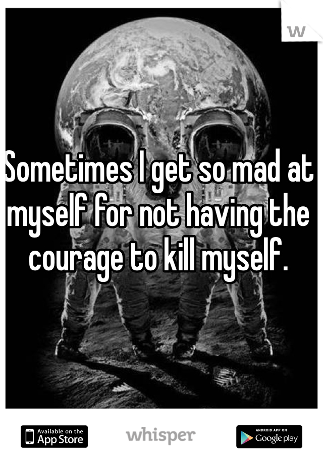 Sometimes I get so mad at myself for not having the courage to kill myself. 