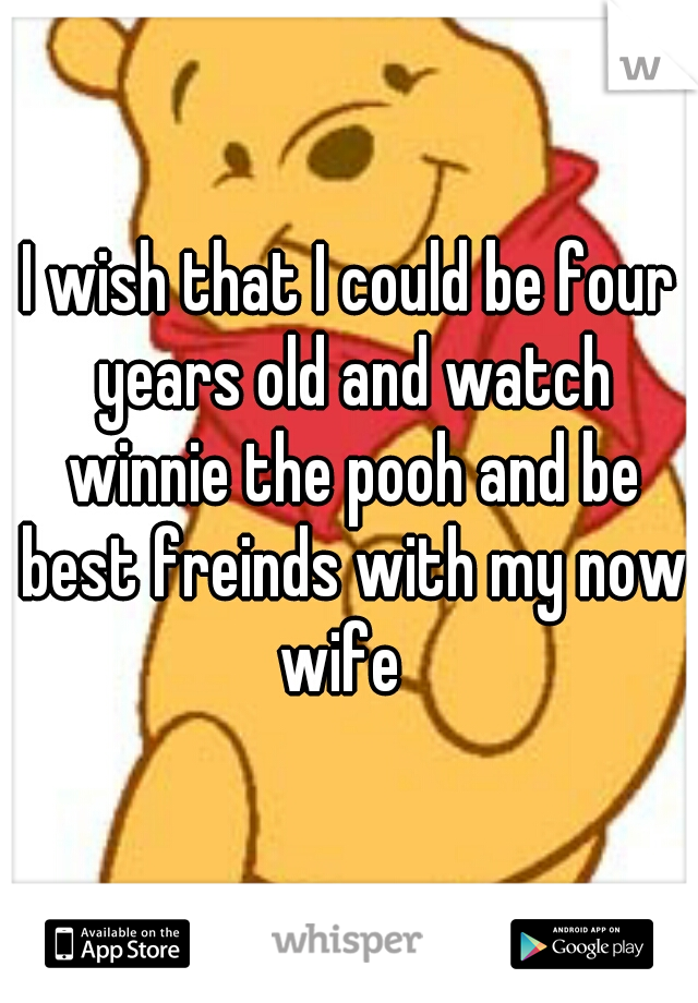 I wish that I could be four years old and watch winnie the pooh and be best freinds with my now wife  