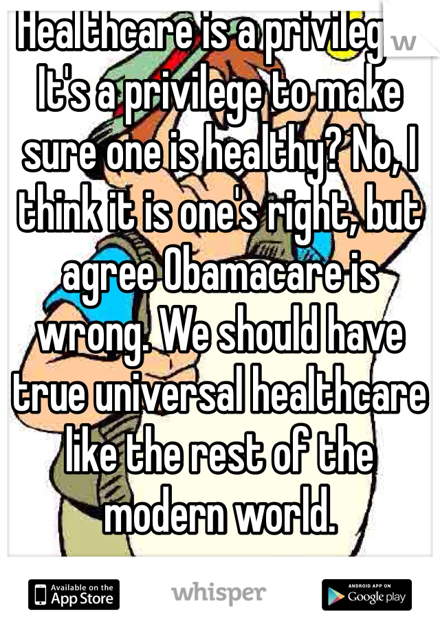 Healthcare is a privilege?  It's a privilege to make sure one is healthy? No, I think it is one's right, but agree Obamacare is wrong. We should have true universal healthcare like the rest of the modern world. 