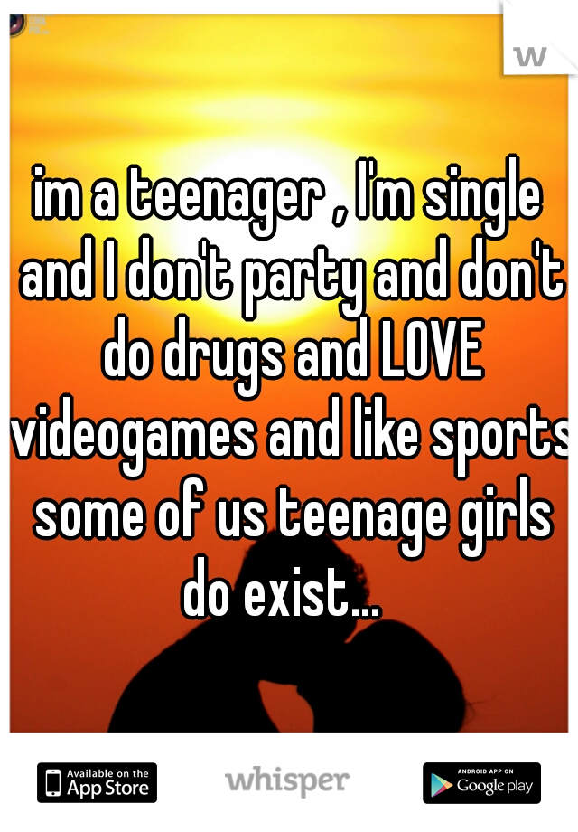 im a teenager , I'm single and I don't party and don't do drugs and LOVE videogames and like sports some of us teenage girls do exist...  