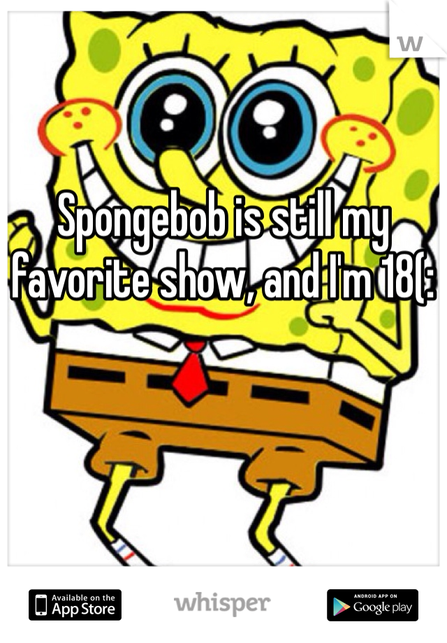 Spongebob is still my favorite show, and I'm 18(: 
