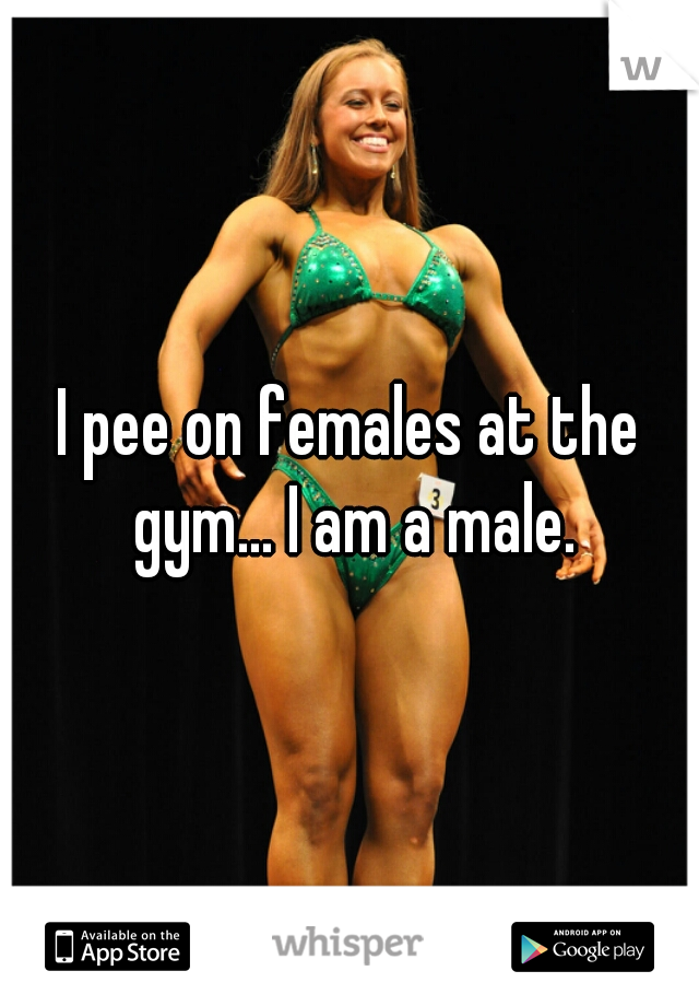I pee on females at the gym... I am a male.