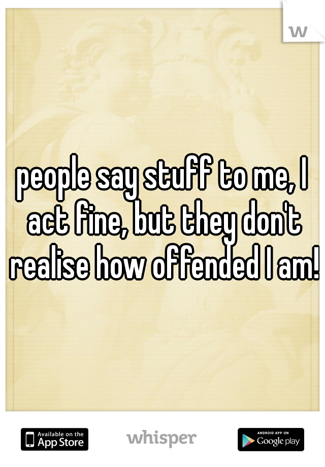 people say stuff to me, I act fine, but they don't realise how offended I am!