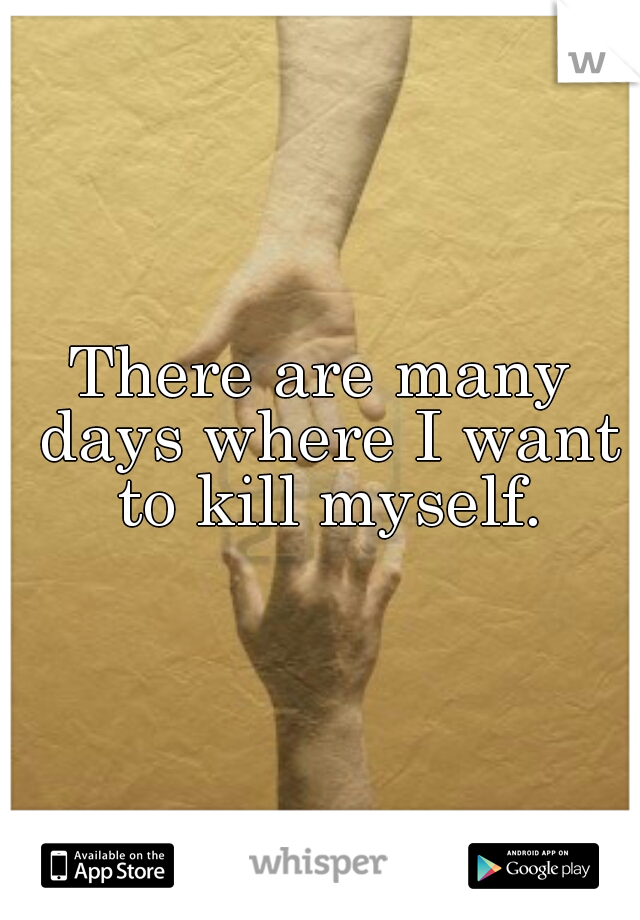 There are many days where I want to kill myself.