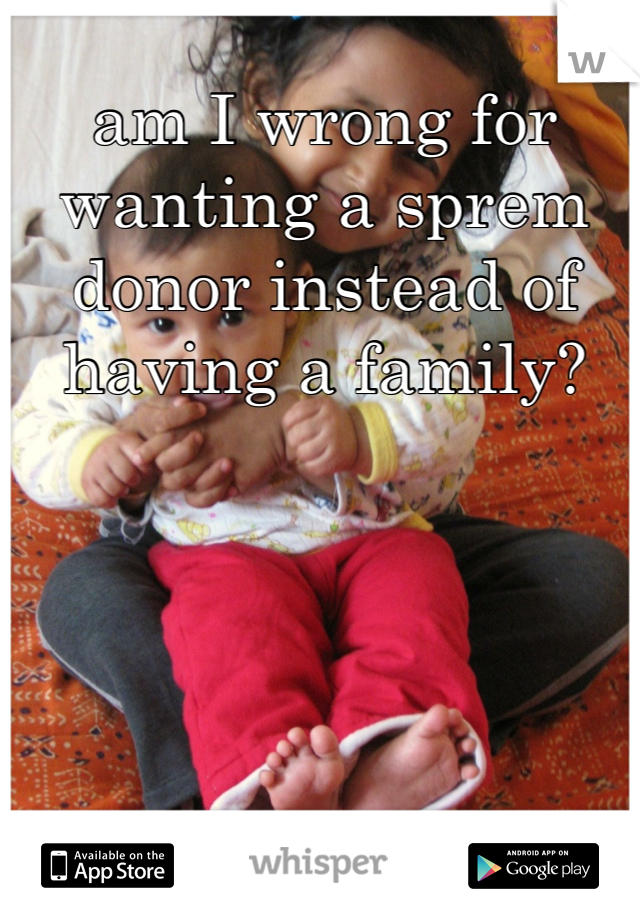 am I wrong for wanting a sprem donor instead of having a family? 