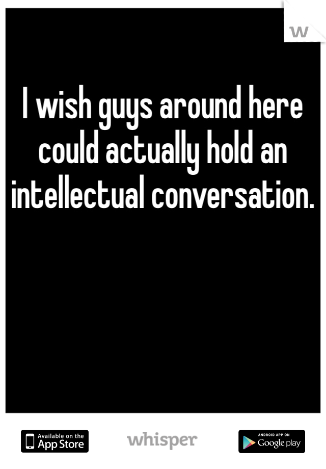 I wish guys around here could actually hold an intellectual conversation.