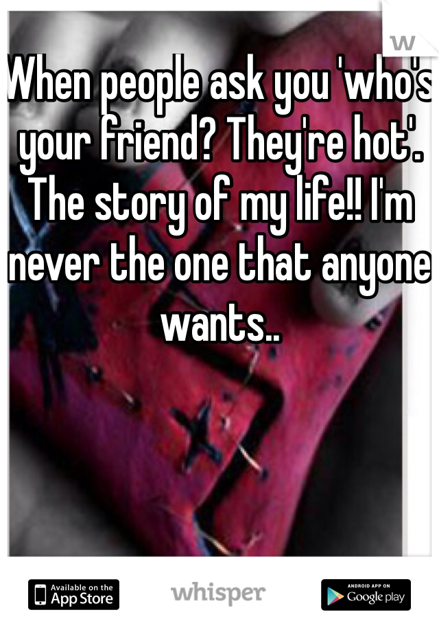 When people ask you 'who's your friend? They're hot'.  The story of my life!! I'm never the one that anyone wants..