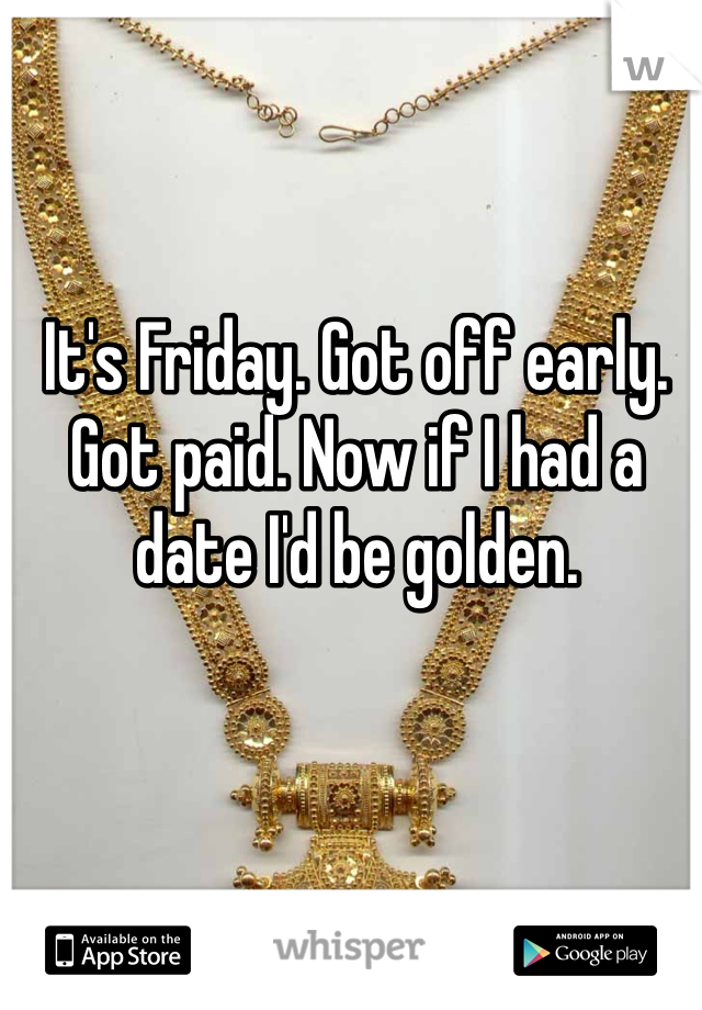 It's Friday. Got off early. Got paid. Now if I had a date I'd be golden.