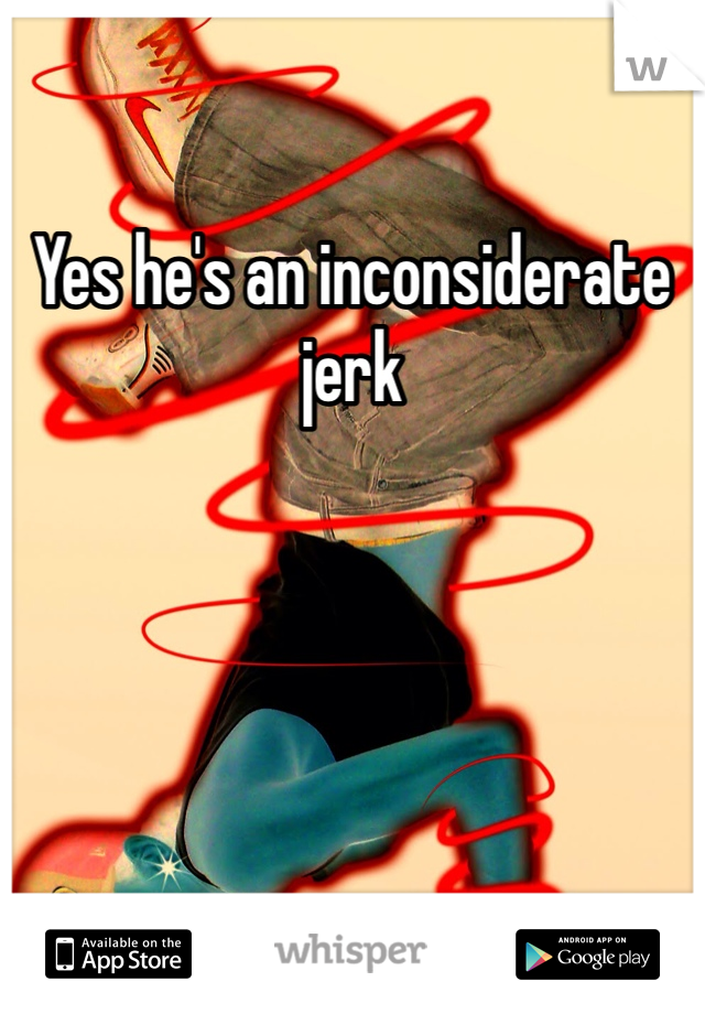 Yes he's an inconsiderate jerk