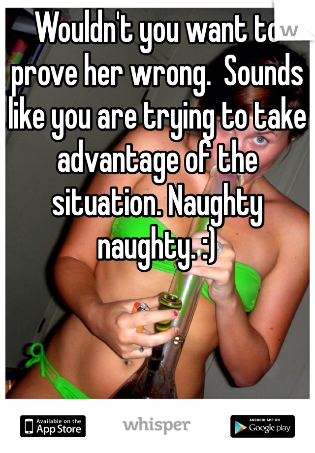 Wouldn't you want to prove her wrong.  Sounds like you are trying to take advantage of the situation. Naughty naughty. :)
