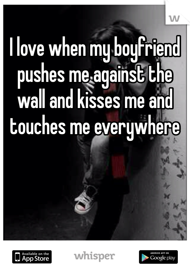 I love when my boyfriend pushes me against the wall and kisses me and touches me everywhere