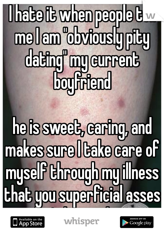 I hate it when people tell me I am "obviously pity dating" my current boyfriend 

he is sweet, caring, and makes sure I take care of myself through my illness that you superficial asses don't know about
