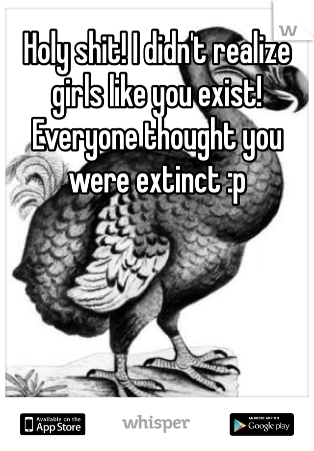 Holy shit! I didn't realize girls like you exist! Everyone thought you were extinct :p