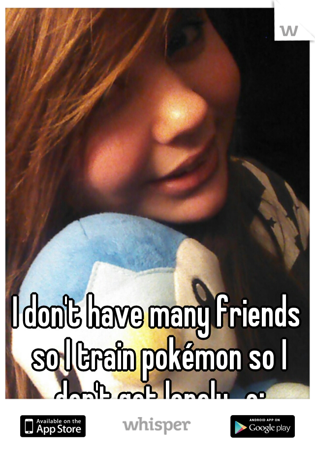 I don't have many friends so I train pokémon so I don't get lonely.. c;