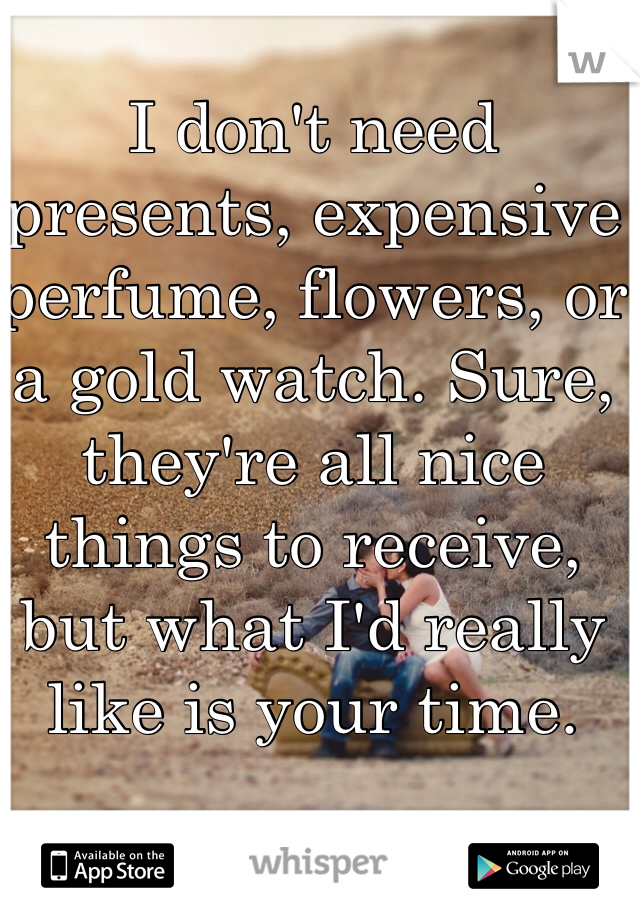 I don't need presents, expensive perfume, flowers, or a gold watch. Sure, they're all nice things to receive, but what I'd really like is your time. 