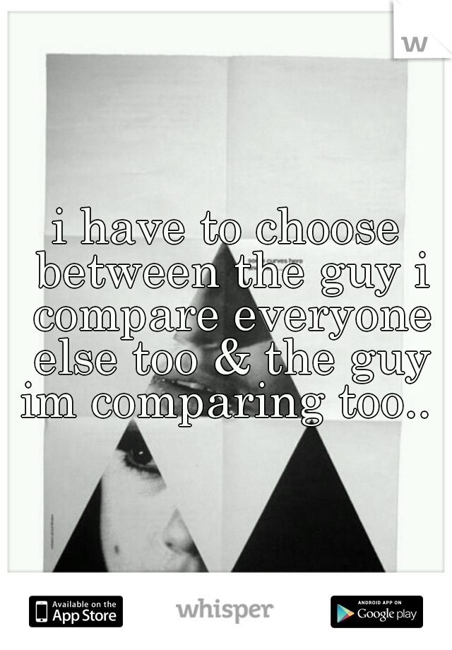 i have to choose between the guy i compare everyone else too & the guy im comparing too.. 