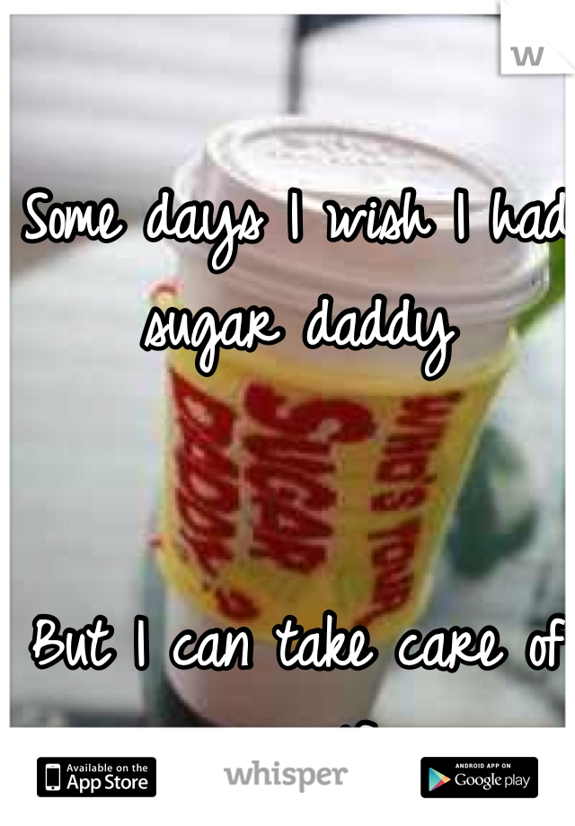Some days I wish I had sugar daddy 


But I can take care of myself