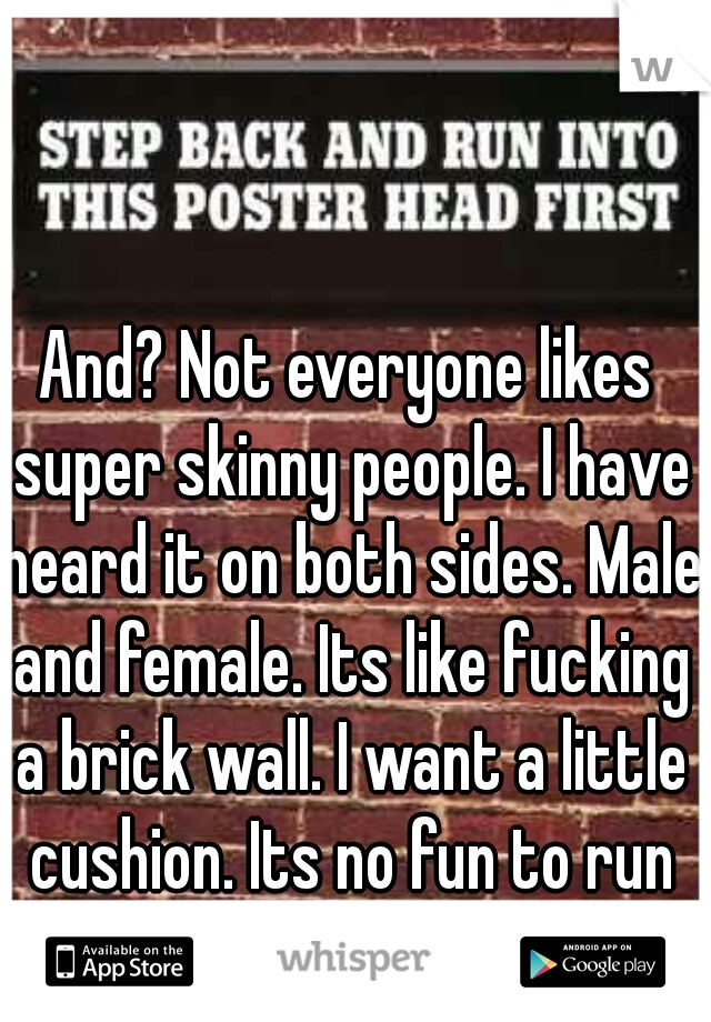 And? Not everyone likes super skinny people. I have heard it on both sides. Male and female. Its like fucking a brick wall. I want a little cushion. Its no fun to run wood into a wall.
