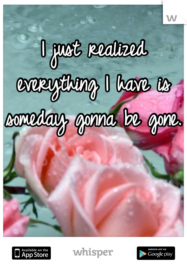 I just realized everything I have is someday gonna be gone.