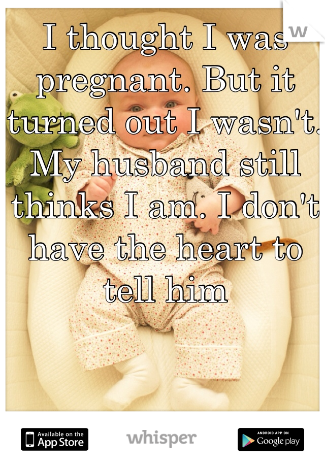 I thought I was pregnant. But it turned out I wasn't. My husband still thinks I am. I don't have the heart to tell him