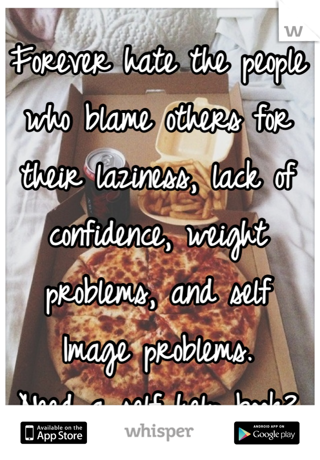Forever hate the people who blame others for their laziness, lack of confidence, weight problems, and self
Image problems. 
Need a self help book? 