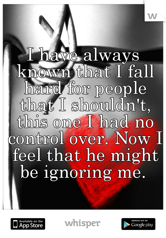 I have always known that I fall hard for people that I shouldn't, this one I had no control over. Now I feel that he might be ignoring me. 