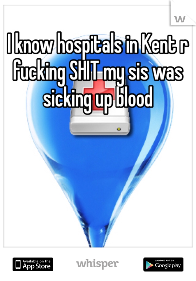 I know hospitals in Kent r fucking SHIT my sis was sicking up blood