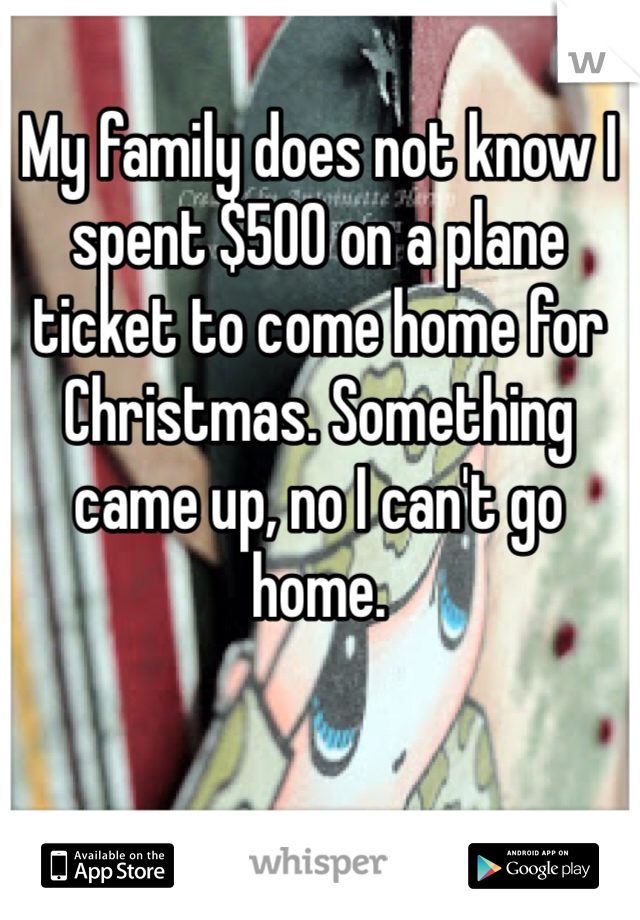 My family does not know I spent $500 on a plane ticket to come home for Christmas. Something came up, no I can't go home.