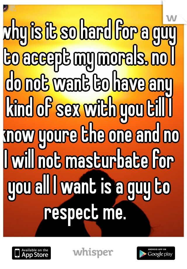 why is it so hard for a guy to accept my morals. no I do not want to have any kind of sex with you till I know youre the one and no I will not masturbate for you all I want is a guy to respect me.  