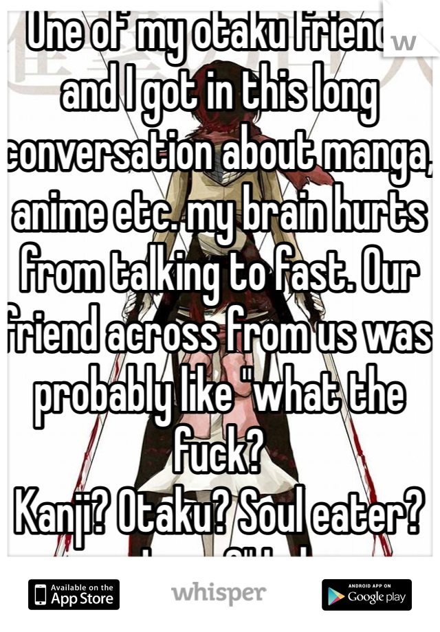 One of my otaku friends and I got in this long conversation about manga, anime etc. my brain hurts from talking to fast. Our friend across from us was probably like "what the fuck?
Kanji? Otaku? Soul eater? Japan?" Lol    