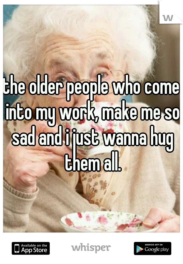 the older people who come into my work, make me so sad and i just wanna hug them all.