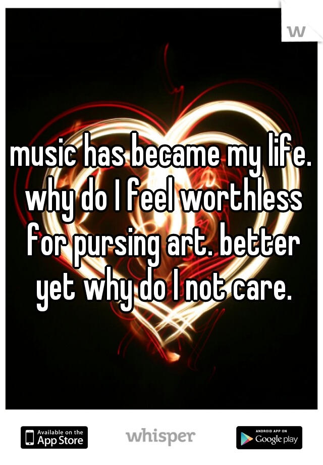 music has became my life. why do I feel worthless for pursing art. better yet why do I not care.