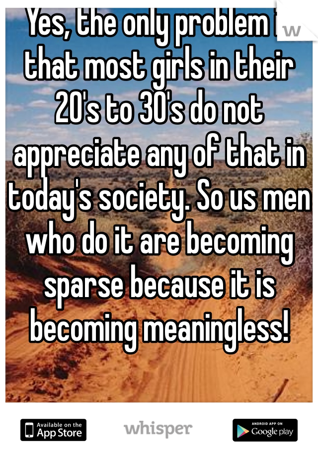 Yes, the only problem is that most girls in their 20's to 30's do not appreciate any of that in today's society. So us men who do it are becoming sparse because it is becoming meaningless! 