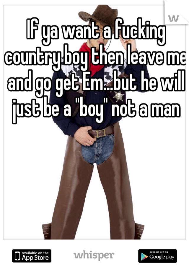 If ya want a fucking country boy then leave me and go get Em...but he will just be a "boy" not a man