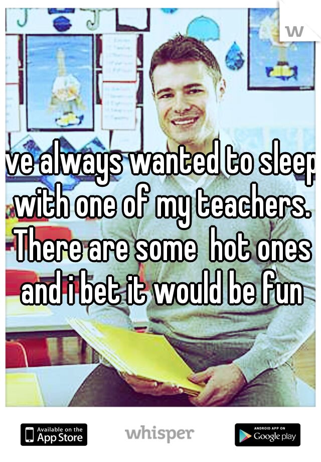 Ive always wanted to sleep with one of my teachers. There are some  hot ones and i bet it would be fun