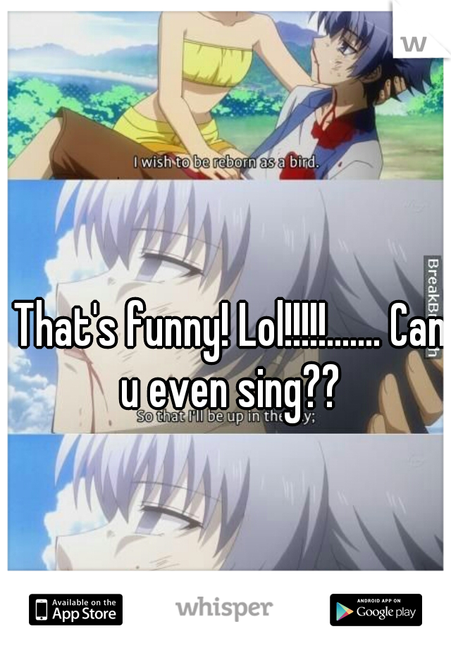 That's funny! Lol!!!!!....... Can u even sing?? 