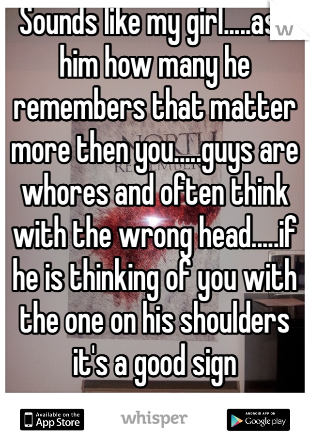 Sounds like my girl.....ask him how many he remembers that matter more then you.....guys are whores and often think with the wrong head.....if he is thinking of you with the one on his shoulders it's a good sign