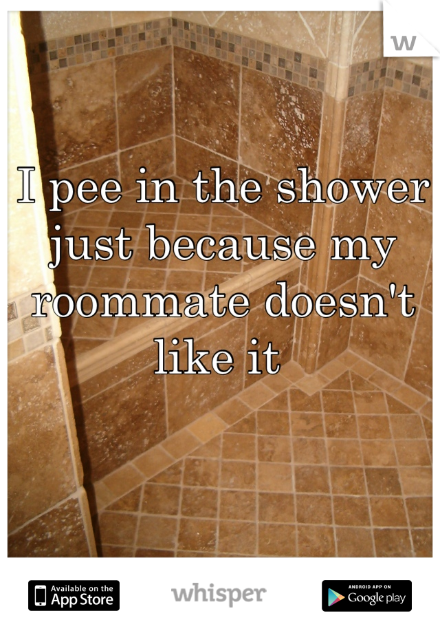 I pee in the shower just because my roommate doesn't like it 
