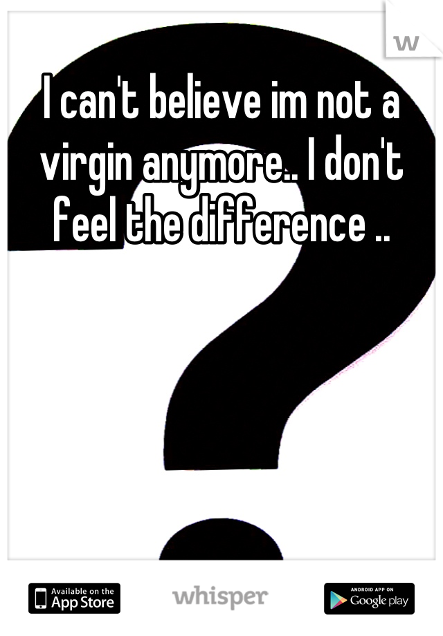 I can't believe im not a virgin anymore.. I don't feel the difference ..
