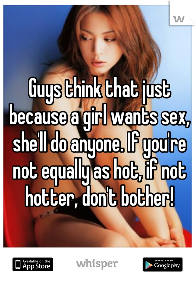 Guys think that just because a girl wants sex, she'll do anyone. If you're not equally as hot, if not hotter, don't bother!