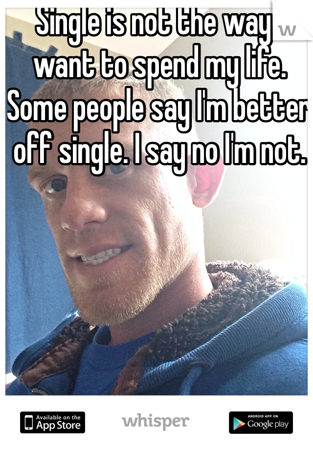 Single is not the way I want to spend my life.  Some people say I'm better off single. I say no I'm not. 