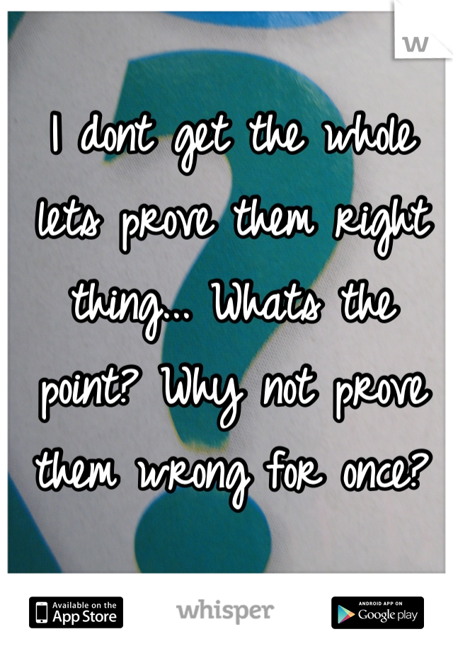 I dont get the whole lets prove them right thing... Whats the point? Why not prove them wrong for once?