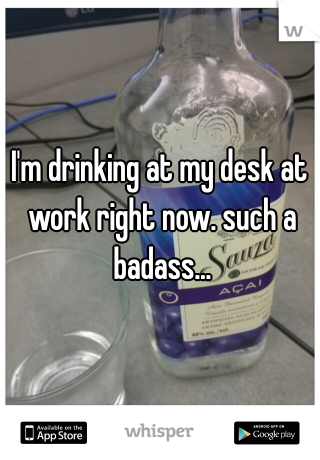 I'm drinking at my desk at work right now. such a badass...