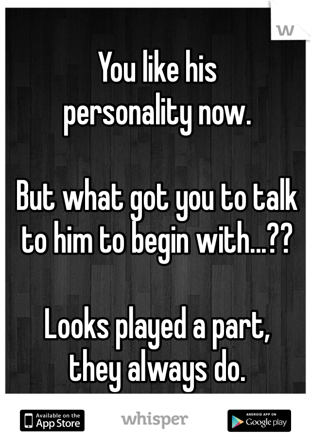 You like his 
personality now. 

But what got you to talk to him to begin with...??  

Looks played a part, 
they always do.