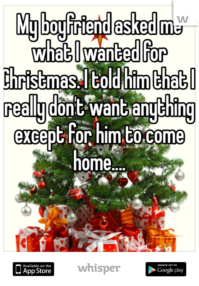 My boyfriend asked me what I wanted for Christmas. I told him that I really don't want anything except for him to come home....