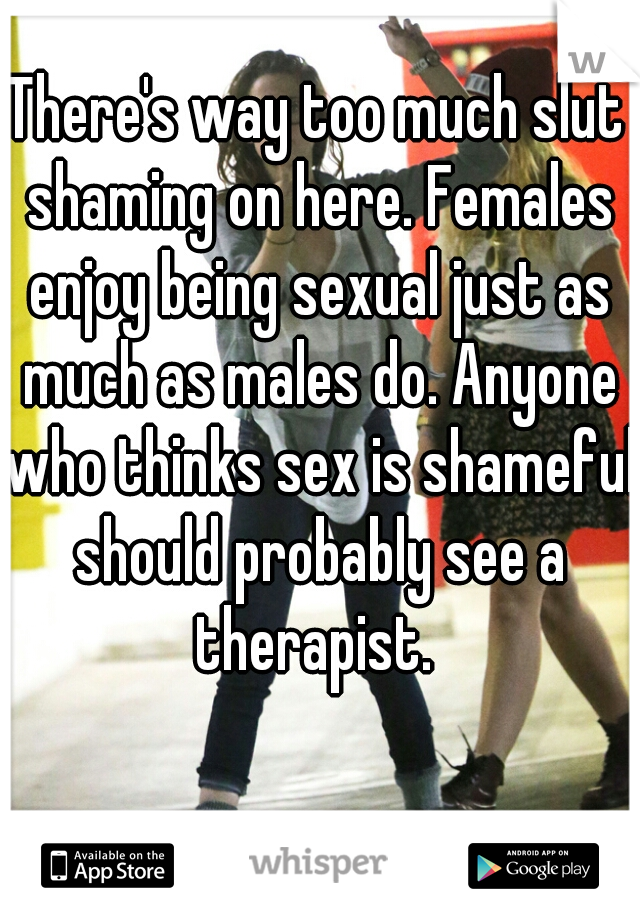There's way too much slut shaming on here. Females enjoy being sexual just as much as males do. Anyone who thinks sex is shameful should probably see a therapist. 